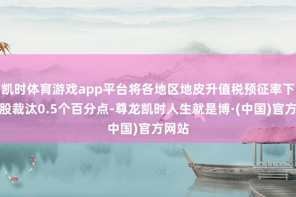 凯时体育游戏app平台将各地区地皮升值税预征率下限合股裁汰0.5个百分点-尊龙凯时人生就是博·(中国)官方网站
