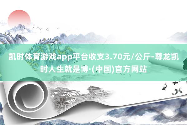 凯时体育游戏app平台收支3.70元/公斤-尊龙凯时人生就是博·(中国)官方网站