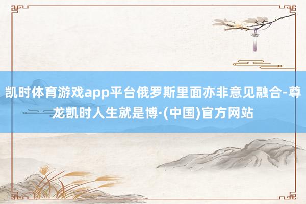 凯时体育游戏app平台俄罗斯里面亦非意见融合-尊龙凯时人生就是博·(中国)官方网站