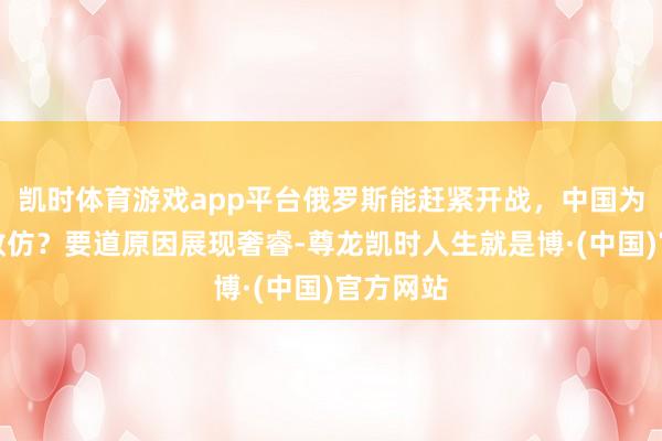 凯时体育游戏app平台俄罗斯能赶紧开战，中国为何不奏效仿？要道原因展现奢睿-尊龙凯时人生就是博·(中国)官方网站