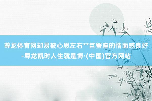 尊龙体育网却易被心思左右**巨蟹座的情面感良好-尊龙凯时人生就是博·(中国)官方网站