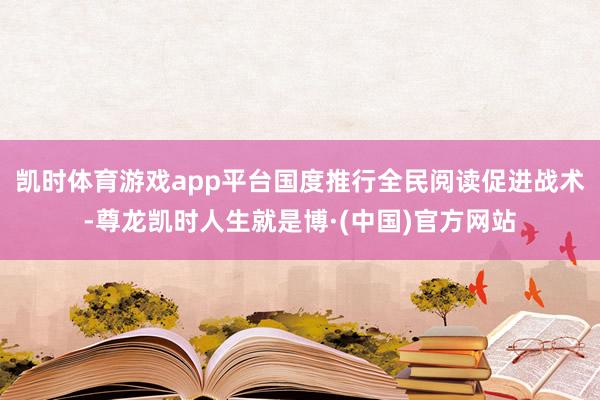 凯时体育游戏app平台国度推行全民阅读促进战术-尊龙凯时人生就是博·(中国)官方网站