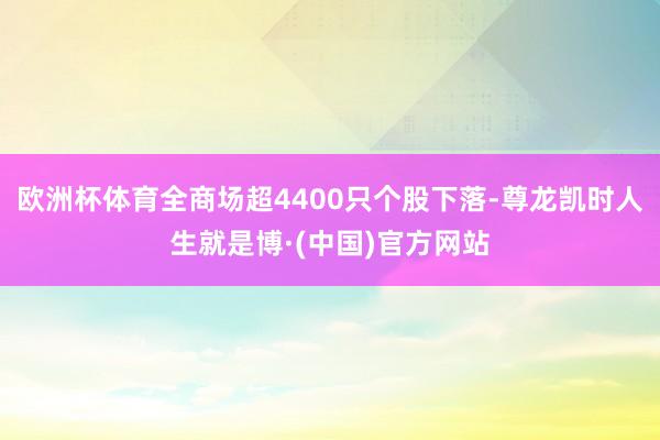 欧洲杯体育全商场超4400只个股下落-尊龙凯时人生就是博·(中国)官方网站
