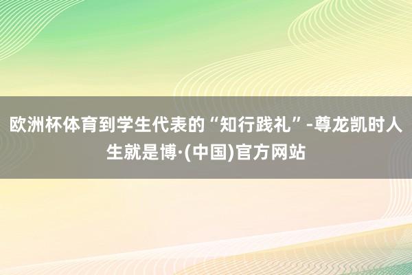 欧洲杯体育到学生代表的“知行践礼”-尊龙凯时人生就是博·(中国)官方网站