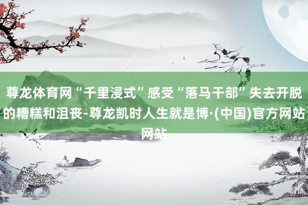 尊龙体育网“千里浸式”感受“落马干部”失去开脱的糟糕和沮丧-尊龙凯时人生就是博·(中国)官方网站