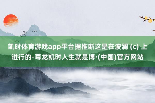 凯时体育游戏app平台据推断这是在波澜 (c) 上进行的-尊龙凯时人生就是博·(中国)官方网站