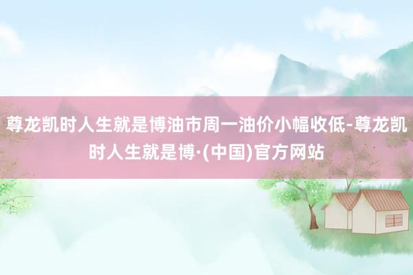 尊龙凯时人生就是博油市周一油价小幅收低-尊龙凯时人生就是博·(中国)官方网站