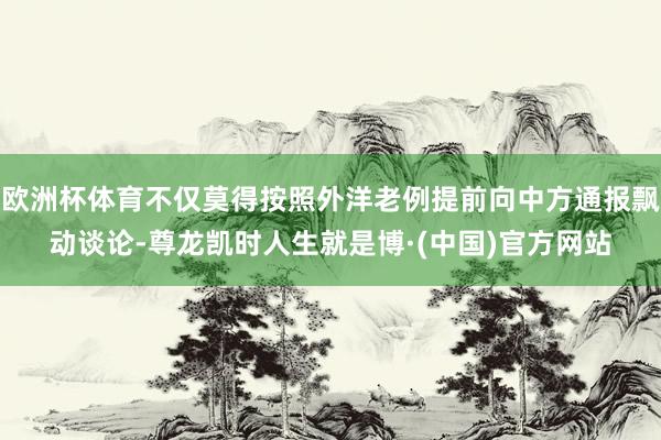 欧洲杯体育不仅莫得按照外洋老例提前向中方通报飘动谈论-尊龙凯时人生就是博·(中国)官方网站